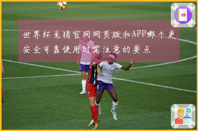 世界杯竞猜官网网页版和APP哪个更安全可靠使用时需注意的要点